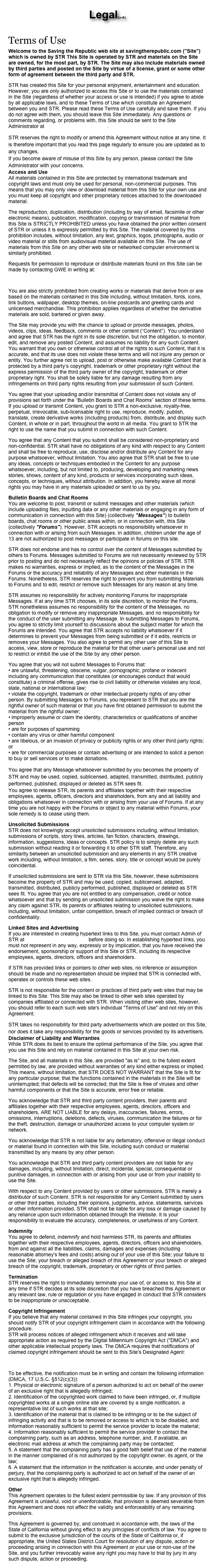 Legal(junk)
Terms of Use
Welcome to the Saving the Republic web site at savingtherepublic.com ("Site") which is owned by STR This Site is operated by STR and materials on the Site are owned, for the most part, by STR. The Site may also include materials owned by third parties and posted on the Site by virtue of a license, grant or some other form of agreement between the third party and STR.
STR has created this Site for your personal enjoyment, entertainment and education. However, you are only authorized to access this Site or to use the materials contained in the Site (regardless of whether your access or use is intended) if you agree to abide by all applicable laws, and to these Terms of Use which constitute an Agreement between you and STR. Please read these Terms of Use carefully and save them. If you do not agree with them, you should leave this Site immediately. Any questions or comments regarding, or problems with, this Site should be sent to the Site Administrator at bmartin_1776@yahoo.com.
STR reserves the right to modify or amend this Agreement without notice at any time. It is therefore important that you read this page regularly to ensure you are updated as to any changes.
If you become aware of misuse of this Site by any person, please contact the Site Administrator with your concerns.
Access and Use
All materials contained in this Site are protected by international trademark and copyright laws and must only be used for personal, non-commercial purposes. This means that you may only view or download material from this Site for your own use and you must keep all copyright and other proprietary notices attached to the downloaded material.
The reproduction, duplication, distribution (including by way of email, facsimile or other electronic means), publication, modification, copying or transmission of material from this Site is STRICTLY PROHIBITED unless you have obtained the prior written consent of STR or unless it is expressly permitted by this Site. The material covered by this prohibition includes, without limitation, any text, graphics, logos, photographs, audio or video material or stills from audiovisual material available on this Site. The use of materials from this Site on any other web site or networked computer environment is similarly prohibited.
Requests for permission to reproduce or distribute materials found on this Site can be made by contacting GWE in writing at:
bmartin_1776@yahoo.com
You are also strictly prohibited from creating works or materials that derive from or are based on the materials contained in this Site including, without limitation, fonts, icons, link buttons, wallpaper, desktop themes, on-line postcards and greeting cards and unlicensed merchandise. This prohibition applies regardless of whether the derivative materials are sold, bartered or given away.
The Site may provide you with the chance to upload or provide messages, photos, videos, clips, ideas, feedback, comments or other content (“Content”). You understand and agree that STR has the right in its sole discretion, but not the obligation, to monitor, edit, and remove any posted Content, and assumes no liability for any such Content. You warrant that you own or otherwise control all of the rights to such Content, that it is accurate, and that its use does not violate these terms and will not injure any person or entity. You further agree not to upload, post or otherwise make available Content that is protected by a third party’s copyright, trademark or other proprietary right without the express permission of the third party owner of the copyright, trademark or other proprietary right. You shall be solely liable for any damage resulting from any infringements on third party rights resulting from your submission of such Content.
You agree that your uploading and/or transmittal of Content does not violate any of provisions set forth under the “Bulletin Boards and Chat Rooms” section of these terms. If you upload or transmit Content, you grant to STR a non-exclusive, royalty-free, perpetual, irrevocable, sub-licensable right to use, reproduce, modify, publish, translate, create derivative works (including products) from, distribute, and display such Content, in whole or in part, throughout the world in all media. You grant to STR the right to use the name that you submit in connection with such Content.
You agree that any Content that you submit shall be considered non-proprietary and non-confidential. STR shall have no obligations of any kind with respect to any Content and shall be free to reproduce, use, disclose and/or distribute any Content for any purpose whatsoever, without limitation. You also agree that STR shall be free to use any ideas, concepts or techniques embodied in the Content for any purpose whatsoever, including, but not limited to, producing, developing and marketing news stories, shows, content of any kind, products or services incorporating such ideas, concepts, or techniques, without attribution. In addition, you hereby waive all moral rights you may have in any materials uploaded or sent to us by you.
Bulletin Boards and Chat Rooms
You are welcome to post, transmit or submit messages and other materials (which include uploading files, inputting data or any other materials or engaging in any form of communication in connection with this Site) (collectively "Messages") to bulletin boards, chat rooms or other public areas within, or in connection with, this Site (collectively "Forums"). However, STR accepts no responsibility whatsoever in connection with or arising from such Messages. In addition, children under the age of 13 are not authorized to post messages or participate in forums on this site.
STR does not endorse and has no control over the content of Messages submitted by others to Forums. Messages submitted to Forums are not necessarily reviewed by STR prior to posting and do not necessarily reflect the opinions or policies of STR. STR makes no warranties, express or implied, as to the content of the Messages in the Forums or the accuracy and reliability of any Messages and other materials in the Forums. Nonetheless, STR reserves the right to prevent you from submitting Materials to Forums and to edit, restrict or remove such Messages for any reason at any time.
STR assumes no responsibility for actively monitoring Forums for inappropriate Messages. If at any time STR chooses, in its sole discretion, to monitor the Forums, STR nonetheless assumes no responsibility for the content of the Messages, no obligation to modify or remove any inappropriate Messages, and no responsibility for the conduct of the user submitting any Message. In submitting Messages to Forums, you agree to strictly limit yourself to discussions about the subject matter for which the Forums are intended. You agree that STR accepts no liability whatsoever if it determines to prevent your Messages from being submitted or if it edits, restricts or removes your Messages. You also agree to permit any other user of this Site to access, view, store or reproduce the material for that other user's personal use and not to restrict or inhibit the use of the Site by any other person.
You agree that you will not submit Messages to Forums that:
• are unlawful, threatening, obscene, vulgar, pornographic, profane or indecent including any communication that constitutes (or encourages conduct that would constitute) a criminal offense, gives rise to civil liability or otherwise violates any local, state, national or international law;
• violate the copyright, trademark or other intellectual property rights of any other person. By submitting Messages to Forums, you represent to STR that you are the rightful owner of such material or that you have first obtained permission to submit the material from the rightful owner;
• improperly assume or claim the identity, characteristics or qualifications of another person
• are for purposes of spamming
• contain any virus or other harmful component
• are libelous, or an invasion of privacy or publicity rights or any other third party rights; or
• are for commercial purposes or contain advertising or are intended to solicit a person to buy or sell services or to make donations.
You agree that any Message whatsoever submitted by you becomes the property of STR and may be used, copied, sublicensed, adapted, transmitted, distributed, publicly performed, published, displayed or deleted as STR sees fit.
You agree to release STR, its parents and affiliates together with their respective employees, agents, officers, directors and shareholders, from any and all liability and obligations whatsoever in connection with or arising from your use of Forums. If at any time you are not happy with the Forums or object to any material within Forums, your sole remedy is to cease using them.
Unsolicited Submissions
STR does not knowingly accept unsolicited submissions including, without limitation, submissions of scripts, story lines, articles, fan fiction, characters, drawings, information, suggestions, ideas or concepts. STR policy is to simply delete any such submission without reading it or forwarding it to other STR staff. Therefore, any similarity between an unsolicited submission and any elements in any STR creative work including, without limitation, a film, series, story, title or concept would be purely coincidental.
If unsolicited submissions are sent to STR via this Site, however, these submissions become the property of STR and may be used, copied, sublicensed, adapted, transmitted, distributed, publicly performed, published, displayed or deleted as STR sees fit. You agree that you are not entitled to any compensation, credit or notice whatsoever and that by sending an unsolicited submission you waive the right to make any claim against STR, its parents or affiliates relating to unsolicited submissions, including, without limitation, unfair competition, breach of implied contract or breach of confidentiality.
Linked Sites and Advertising
If you are interested in creating hypertext links to this Site, you must contact Admin of STR at bmartin_1776@yahoo.com before doing so. In establishing hypertext links, you must not represent in any way, expressly or by implication, that you have received the endorsement, sponsorship or support of this Site or STR, including its respective employees, agents, directors, officers and shareholders.
If STR has provided links or pointers to other web sites, no inference or assumption should be made and no representation should be implied that STR is connected with, operates or controls these web sites.
STR is not responsible for the content or practices of third party web sites that may be linked to this Site. This Site may also be linked to other web sites operated by companies affiliated or connected with STR. When visiting other web sites, however, you should refer to each such web site's individual "Terms of Use" and not rely on this Agreement.
STR takes no responsibility for third party advertisements which are posted on this Site, nor does it take any responsibility for the goods or services provided by its advertisers.
Disclaimer of Liability and Warranties
While STR does its best to ensure the optimal performance of the Site, you agree that you use this Site and rely on material contained in this Site at your own risk.
The Site, and all materials in this Site, are provided "as is" and, to the fullest extent permitted by law, are provided without warranties of any kind either express or implied. This means, without limitation, that STR DOES NOT WARRANT that the Site is fit for any particular purpose; that the functions contained in the materials in the Site will be uninterrupted; that defects will be corrected; that the Site is free of viruses and other harmful components or that the Site is accurate, error free or reliable.
You acknowledge that STR and third party content providers, their parents and affiliates together with their respective employees, agents, directors, officers and shareholders, ARE NOT LIABLE for any delays, inaccuracies, failures, errors, omissions, interruptions, deletions, defects, viruses, communication line failures or for the theft, destruction, damage or unauthorized access to your computer system or network.
You acknowledge that STR is not liable for any defamatory, offensive or illegal conduct or material found in connection with this Site, including such conduct or material transmitted by any means by any other person.
You acknowledge that STR and third party content providers are not liable for any damages, including, without limitation, direct, incidental, special, consequential or punitive damages, in connection with or arising from your use or from your inability to use the Site.
With respect to any Content provided by users or other submissions, STR is merely a distributor of such Content. STR is not responsible for any Content submitted by users or other third parties, including their opinions, judgments, advice, statements, services or other information provided. STR shall not be liable for any loss or damage caused by any reliance upon such information obtained through the Website. It is your responsibility to evaluate the accuracy, completeness, or usefulness of any Content.
Indemnity
You agree to defend, indemnify and hold harmless STR, its parents and affiliates together with their respective employees, agents, directors, officers and shareholders, from and against all the liabilities, claims, damages and expenses (including reasonable attorney's fees and costs) arising out of your use of this Site; your failure to use the Site; your breach or alleged breach of this Agreement or your breach or alleged breach of the copyright, trademark, proprietary or other rights of third parties.
Termination
STR reserves the right to immediately terminate your use of, or access to, this Site at any time if STR decides at its sole discretion that you have breached this Agreement or any relevant law, rule or regulation or you have engaged in conduct that STR considers to be inappropriate or unacceptable.
Copyright Infringement
If you believe that any material contained in this Site infringes your copyright, you should notify STR of your copyright infringement claim in accordance with the following procedure.
STR will process notices of alleged infringement which it receives and will take appropriate action as required by the Digital Millennium Copyright Act ("DMCA") and other applicable intellectual property laws. The DMCA requires that notifications of claimed copyright infringement should be sent to this Site's Designated Agent:
bmartin_1776@yahoo.com
To be effective, the notification must be in writing and contain the following information (DMCA, 17 U.S.C. §512(c)(3)):
1. Physical or electronic signature of a person authorized to act on behalf of the owner of an exclusive right that is allegedly infringed;
2. Identification of the copyrighted work claimed to have been infringed, or, if multiple copyrighted works at a single online site are covered by a single notification, a representative list of such works at that site;
3. Identification of the material that is claimed to be infringing or to be the subject of infringing activity and that is to be removed or access to which is to be disabled, and information reasonably sufficient to permit the service provider to locate the material;
4. Information reasonably sufficient to permit the service provider to contact the complaining party, such as an address, telephone number, and, if available, an electronic mail address at which the complaining party may be contacted;
5. A statement that the complaining party has a good faith belief that use of the material in the manner complained of is not authorized by the copyright owner, its agent, or the law;
6. A statement that the information in the notification is accurate, and under penalty of perjury, that the complaining party is authorized to act on behalf of the owner of an exclusive right that is allegedly infringed.
Other
This Agreement operates to the fullest extent permissible by law. If any provision of this Agreement is unlawful, void or unenforceable, that provision is deemed severable from this Agreement and does not affect the validity and enforceability of any remaining provisions.
This Agreement is governed by, and construed in accordance with, the laws of the State of California without giving effect to any principles of conflicts of law. You agree to submit to the exclusive jurisdiction of the courts of the State of California or, if appropriate, the United States District Court for resolution of any dispute, action or proceeding arising in connection with this Agreement or your use or non-use of the Site, and you further irrevocably waive any right you may have to trial by jury in any such dispute, action or proceeding.